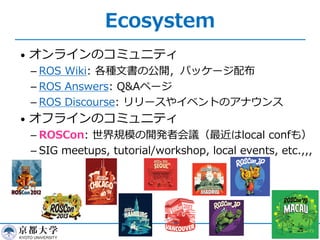 Ecosystem
• オンラインのコミュニティ
­ ROS Wiki: 各種⽂書の公開，パッケージ配布
­ ROS Answers: Q&Aページ
­ ROS Discourse: リリースやイベントのアナウンス
• オフラインのコミュニティ
­ ROSCon: 世界規模の開発者会議（最近はlocal confも）
­ SIG meetups, tutorial/workshop, local events, etc.,,,
16
 
