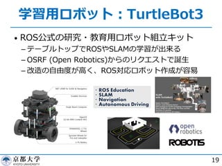 学習⽤ロボット︓TurtleBot3
• ROS公式の研究・教育⽤ロボット組⽴キット
­ テーブルトップでROSやSLAMの学習が出来る
­ OSRF (Open Robotics)からのリクエストで誕⽣
­ 改造の⾃由度が⾼く、ROS対応ロボット作成が容易
19
 