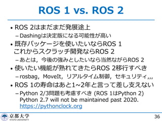 ROS 1 vs. ROS 2
• ROS 2はまだまだ発展途上
­ Dashingは決定版になる可能性が⾼い
• 既存パッケージを使いたいならROS 1
これからスクラッチ開発ならROS 2
­ あとは，今後の強みとしたいなら当然ながらROS 2
• 使いたい機能が熟れてきたらROS 2移⾏すべき
­ rosbag，MoveIt，リアルタイム制御，セキュリティ,,,
• ROS 1の寿命はあと1~2年と⾔って差し⽀えない
­ Python 2/3問題も考慮すべき (ROS 1はPython 2)
Python 2.7 will not be maintained past 2020.
https://pythonclock.org
36
 