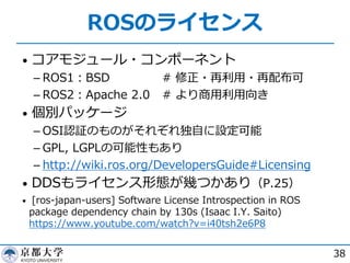 ROSのライセンス
• コアモジュール・コンポーネント
­ ROS1︓BSD # 修正・再利⽤・再配布可
­ ROS2︓Apache 2.0 # より商⽤利⽤向き
• 個別パッケージ
­ OSI認証のものがそれぞれ独⾃に設定可能
­ GPL, LGPLの可能性もあり
­ http://wiki.ros.org/DevelopersGuide#Licensing
• DDSもライセンス形態が幾つかあり（P.25）
• [ros-japan-users] Software License Introspection in ROS
package dependency chain by 130s (Isaac I.Y. Saito)
https://www.youtube.com/watch?v=i40tsh2e6P8
38
 
