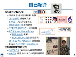 @takasehideki
­ 京都⼤学 情報学研究科 助教
­ JSTさきがけ 兼任研究者
­ SWEST プログラム委員⻑
­ IPSJ-SIGEMB 運営幹事
­ TOPPERSプロジェクト 特別会員
­ ROS Japan Users Group
ü 関⻄勉強会 主催
ü ROSCon JP 2019 実⾏委員
­ IoTあるじゃん(ALGYAN) 運営委員
­ Elixir: NervesJP fukuoka.ex
主な研究開発プロジェクト
­ SWORDS: SW志向の協調設計環境
­ mROS: 組込み向けROS軽量実⾏環境
⾃⼰紹介
4
 
