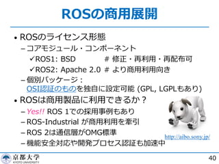 ROSの商⽤展開
• ROSのライセンス形態
­ コアモジュール・コンポーネント
üROS1: BSD # 修正・再利⽤・再配布可
üROS2: Apache 2.0 # より商⽤利⽤向き
­ 個別パッケージ︓
OSI認証のものを独⾃に設定可能 (GPL, LGPLもあり)
• ROSは商⽤製品に利⽤できるか︖
­ Yes!! ROS 1での採⽤事例もあり
­ ROS-Industrial が商⽤利⽤を牽引
­ ROS 2は通信層がOMG標準
­ 機能安全対応や開発プロセス認証も加速中
40
http://aibo.sony.jp/
 