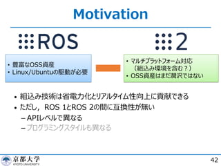 Motivation
42
• 豊富なOSS資産
• Linux/Ubuntuの駆動が必要
• マルチプラットフォーム対応
（組込み環境を含む︖）
• OSS資産はまだ潤沢ではない
• 組込み技術は省電⼒化とリアルタイム性向上に貢献できる
• ただし，ROS 1とROS 2の間に互換性が無い
­ APIレベルで異なる
­ プログラミングスタイルも異なる
 