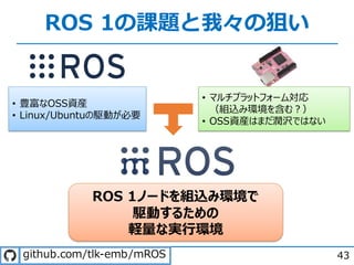 ROS 1の課題と我々の狙い
43
ROS 1ノードを組込み環境で
駆動するための
軽量な実⾏環境
• 豊富なOSS資産
• Linux/Ubuntuの駆動が必要
• マルチプラットフォーム対応
（組込み環境を含む︖）
• OSS資産はまだ潤沢ではない
. / - .
 