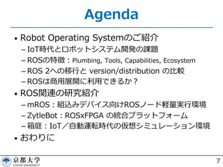 Agenda
• Robot Operating Systemのご紹介
­ IoT時代とロボットシステム開発の課題
­ ROSの特徴︓Plumbing, Tools, Capabilities, Ecosystem
­ ROS 2への移⾏と version/distribution の⽐較
­ ROSは商⽤展開に利⽤できるか︖
• ROS関連の研究紹介
­ mROS︓組込みデバイス向けROSノード軽量実⾏環境
­ ZytleBot︓ROSxFPGA の統合プラットフォーム
­ 箱庭︓IoT／⾃動運転時代の仮想シミュレーション環境
• おわりに
7
 