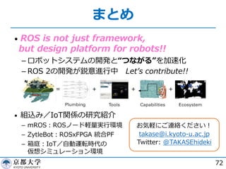 まとめ
• ROS is not just framework,
but design platform for robots!!
­ ロボットシステムの開発と“つながる”を加速化
­ ROS 2の開発が鋭意進⾏中 Letʼs contribute!!
• 組込み／IoT関係の研究紹介
­ mROS︓ROSノード軽量実⾏環境
­ ZytleBot︓ROSxFPGA 統合PF
­ 箱庭︓IoT／⾃動運転時代の
仮想シミュレーション環境
72
お気軽にご連絡ください︕
takase@i.kyoto-u.ac.jp
Twitter: @TAKASEhideki
 