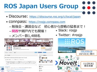 ROS Japan Users Group
• Discourse: https://discourse.ros.org/c/local/japan
• connpass: https://rosjp.connpass.com
­ 勉強会・講習会など 初⼼者から歴戦の猛者まで︕
­ 関⻄や瀬⼾内でも開催︕
­ メンバー数1,488名
• Slack: rosjp
• Twitter: #rosjp
ros.xrea.jp
10/13(⼟) ⾹川
11/20(⽔)
東京本郷
 