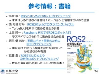 参考情報︓書籍
• ⼩倉 崇︓ROSではじめるロボットプログラミング
­ まずはじめに読むべき書籍︕バージョンと情報は古いので注意
• 表 允皙 ほか︓ROSロボットプログラミングバイブル
­ TurtleBot3を⽚⼿に進める場合の良書
• 上⽥ 隆⼀︓Raspberry Piで学ぶROSロボット⼊⾨
­ ラズパイマウスを⽚⼿に進める場合の良書
• ⻄⽥ 健 ほか︓実⽤ロボット開発のための
ROSプログラミング
­ 中級向け ロボット開発をなにか実践して
から読むのが有⽤
• 近藤 豊︓ROS2ではじめよう
次世代ロボットプログラミング
­ 世界初 && 最も充実したROS 2の解説本︕
74
 