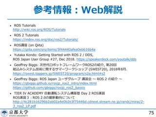 参考情報︓Web解説
• ROS Tutorials
http://wiki.ros.org/ROS/Tutorials
• ROS 2 Tutorials
https://index.ros.org/doc/ros2/Tutorials/
• ROS講座 (on Qiita)
https://qiita.com/srs/items/5f44440afea0eb616b4a
• Yutaka Kondo: Getting Started with ROS 2 / DDS,
ROS Japan User Group #27, Dec 2018. https://speakerdeck.com/youtalk/dds
• Geoffrey Biggs: 次世代ロボットフレームワークROS2の紹介, 第20回
組込みシステム技術に関するサマーワークショップ (SWEST20), 2018年8⽉.
https://swest.toppers.jp/SWEST20/program/s2a.html#s2
• Geoffrey Biggs: ROS Japan ユーザグループ 講習会 〜 ROS 2 の紹介 〜
https://gbiggs.github.io/rosjp_ros2_intro/index.html
https://github.com/gbiggs/rosjp_ros2_basics
• TIER IV ACADEMY ⾃動運転システム構築塾 Day 2 ROS演習
ROS演習３︓ROS 2.0の最新動向について
http://4c281b16296b2ab02a4e0b2e3f75446d.cdnext.stream.ne.jp/randc/mirai/2-
3_ros2_LP.pdf
75
 