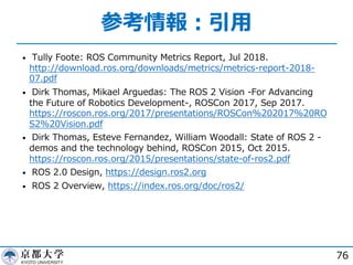 参考情報︓引⽤
• Tully Foote: ROS Community Metrics Report, Jul 2018.
http://download.ros.org/downloads/metrics/metrics-report-2018-
07.pdf
• Dirk Thomas, Mikael Arguedas: The ROS 2 Vision -For Advancing
the Future of Robotics Development-, ROSCon 2017, Sep 2017.
https://roscon.ros.org/2017/presentations/ROSCon%202017%20RO
S2%20Vision.pdf
• Dirk Thomas, Esteve Fernandez, William Woodall: State of ROS 2 -
demos and the technology behind, ROSCon 2015, Oct 2015.
https://roscon.ros.org/2015/presentations/state-of-ros2.pdf
• ROS 2.0 Design, https://design.ros2.org
• ROS 2 Overview, https://index.ros.org/doc/ros2/
76
 