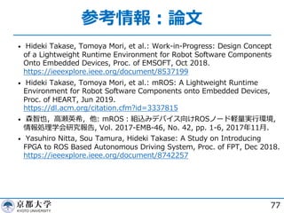 参考情報︓論⽂
• Hideki Takase, Tomoya Mori, et al.: Work-in-Progress: Design Concept
of a Lightweight Runtime Environment for Robot Software Components
Onto Embedded Devices, Proc. of EMSOFT, Oct 2018.
https://ieeexplore.ieee.org/document/8537199
• Hideki Takase, Tomoya Mori, et al.: mROS: A Lightweight Runtime
Environment for Robot Software Components onto Embedded Devices,
Proc. of HEART, Jun 2019.
https://dl.acm.org/citation.cfm?id=3337815
• 森智也，⾼瀬英希，他: mROS︓組込みデバイス向けROSノード軽量実⾏環境,
情報処理学会研究報告, Vol. 2017-EMB-46, No. 42, pp. 1-6, 2017年11⽉.
• Yasuhiro Nitta, Sou Tamura, Hideki Takase: A Study on Introducing
FPGA to ROS Based Autonomous Driving System, Proc. of FPT, Dec 2018.
https://ieeexplore.ieee.org/document/8742257
77
 