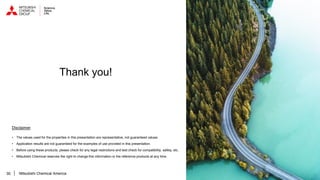 30
Disclaimer
• The values used for the properties in this presentation are representative, not guaranteed values.
• Application results are not guaranteed for the examples of use provided in this presentation.
• Before using these products, please check for any legal restrictions and test check for compatibility, safety, etc.
• Mitsubishi Chemical reserves the right to change this information or the reference products at any time.
Thank you!
Mitsubishi Chemical America
 