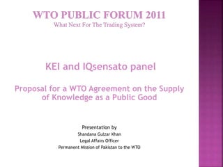 KEI and IQsensato panel
Proposal for a WTO Agreement on the Supply
of Knowledge as a Public Good
Presentation by
Shandana Gulzar Khan
Legal Affairs Officer
Permanent Mission of Pakistan to the WTO
 