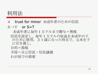 利用法 ４　 trust for minor  未成年者のための信託 Ｓ->Ｔ　 or S=T  未成年者に毎年１万ドルまで贈与＝無税 　信託を設定し、毎年１万ドルの収益を未成年の子のために使用。２１歳になった時点で、元本を子に引き渡し。 　目的＝節税 　手段＝自己信託・信託譲渡 　わが国での需要 