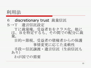 利用法 ６　discretionary trust 裁量信託 Ｓ->Ｔ　遺言信託設定 　　Ｔに裁量権。受益者Ｂをクラス化。他には、Ｂを特定するも、その間での配分に裁量。 　　目的＝節税、受益者の債権者からの保護 　　　　　　　事情変更に応じた柔軟性 　　手段＝信託譲渡・遺言信託（生前信託もあり）　 　　わが国での需要 