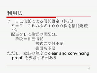 利用法 ７　自己信託による信託設定（株式） 　Ｓ＝Ｔ　ＧＥの株式１０００株を信託財産化。 　配当をＢに生涯の間配分。 　　手段＝自己信託 　　　　　　　株式の交付不要 　　　　　　　書面も不要 ただし、立証の程度にclear and convincing proof を要求する州あり 