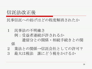 信託法改正後 民事信託への妨げはどの程度解消されたか １　民事法の不明確さ 　　例：受益者連続が許されるか 　　　　遺留分との関係・相続手続きとの関係 ２　業法との関係->信託会社としての許可？ ３　最大は税法　誰にどう税をかけるか 