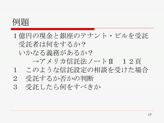 例題 １億円の現金と銀座のテナント・ビルを受託 　受託者は何をするか？ 　いかなる義務があるか？ 　　　->アメリカ信託法ノートⅡ  １２頁 １　このような信託設定の相談を受けた場合 ２　受託するか否かの判断 ３　受託したら何をすべきか 