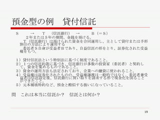 預金型の例　貸付信託 　Ｓ　　　->　　Ｔ　（信託銀行）　->　　　Ｂ（＝Ｓ） ２年または５年の期間、金銭を預ける。 　　　Ｔ（信託銀行）は預けられた資金を合同運用し、主として貸付または手形割引の方法により運用する 　　　委託者Ｓ自身が受益者Ｂであり、自益信託の形をとり、証券化された受益権をもつ。 　１）貸付信託法という特別法に基づく制度であること。 　２）１つの信託約款に基づき、信託銀行が多数の投資家（委託者）と契約して、資金を集めるものであること。 　３）資金の運用方法も法定されており、企業への融資に使われること。 　４）受益権は証券化されたものの、受益権譲渡は一般的ではなく、委託者兼受益者は信託設定後、信託銀行に買い取りを請求する形で現金化を図ることができたこと。 　５）元本補填特約など、預金と酷似する扱いになっていること。 問　これは本当に信託か？　信託とは何か？ 