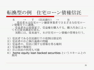 転換型の例　住宅ローン債権信託 　　Ｓ　　　->　　Ｔ　（信託銀行）　->　　　Ｂ 委託者Ｓは住宅ローン融資事業者でさまざまな住宅ローン債権をＴに譲渡。 　　　受益者Ｂは投資家で、受益権を購入する。購入代金によってＳは資金調達を図る。 　　　実際には、従来通り、Ｓが住宅ローン債権の管理を行う。 　 １）受託者である信託銀行Ｔの役割は限定的 ２）受託者の自己執行義務の問題 ３）受益者の、信託に関する情報を得る権利 ４）受益権の複層化 ５）自己信託の利用も可能 ６） home equity loan backed securities というスキームとの異同 