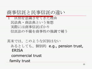 商事信託と民事信託の違い １　区別を意識させてきた理由 　民法典・商法典という発想 　実際には商事信託ばかり 　信託法の不備を商事性の強調で補う 英米では、このような区別はない 　あるとしても、個別的  e.g., pension trust, ERISA 　 commercial trust  family trust 