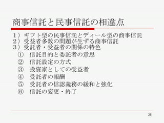 商事信託と民事信託の相違点 １）ギフト型の民事信託とディール型の商事信託 ２）受益者多数の問題が生ずる商事信託 ３）受託者・受益者の関係の特色 　①　信託目的と委託者の意思 　②　信託設定の方式 　③　投資家としての受益者 　④　受託者の報酬 　⑤　受託者の信認義務の緩和と強化 　⑥　信託の変更・終了 
