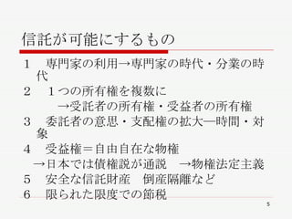 信託が可能にするもの １　専門家の利用->専門家の時代・分業の時代 ２　１つの所有権を複数に 　　　->受託者の所有権・受益者の所有権 ３　委託者の意思・支配権の拡大―時間・対象　　 ４　受益権＝自由自在な物権　 　->日本では債権説が通説　->物権法定主義 ５　安全な信託財産　倒産隔離など ６　限られた限度での節税　　　　　 