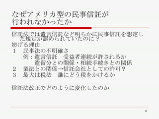 なぜアメリカ型の民事信託が 行われなかったか  信託法では遺言信託など明らかに民事信託を想定した規定が認められていたのに？ 妨げる理由 １　民事法の不明確さ 　　例：遺言信託　受益者連続が許されるか 　　　　遺留分との関係・相続手続きとの関係 ２　業法との関係->信託会社としての許可？ ３　最大は税法　誰にどう税をかけるか 信託法改正でどのように変化したのか 