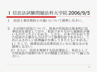 Ⅰ 信託法試験問題法科大学院 2006/9/5 １　信託と委任契約との違いについて説明しなさい。 ２　わが国の信託について、従来の信託法は基本的に民事信託を想定しており、私法でありながら規制色が強いものだったといわれる。しかも、日本で行われてきた信託の主要なものはすべて商事信託であるのに、これにふさわしい法理論が欠落してきたともいわれる。 １）そこで、商事信託は民事信託といかに異なるかを説明しなさい。 　２）さらに、信託を規制する信託業法と、私法としての信託法の役割のあり方の関連と区別について論じなさい。 