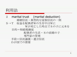 利用法 ２　 marital trust 　 (marital deduction) 　 　　　　婚姻信託・典型的な家族信託の一例 Ｓ->Ｔ　収益を配偶者Ｗの生存中はＷに 　　　　　　　Ｗが死亡した時点でＳの子に元本を 目的＝相続税繰延　 配偶者の生活・Ｓの前婚の子　 専門家の管理 　　手段＝信託譲渡・遺言信託 　　わが国での需要 