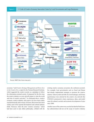 40 - KOREA’S ECONOMY Vol. 30
economy,18
and Creative Strategy Management and Know-how
in the Creative Era, a report by the Nomura Research Institute,
which suggested the creative society as a paradigm to follow
the information-oriented society. It proposed for the first time
the creative industry as a new growth engine to value the worth
and roles of creative activities.19
As illustrated above, creative
economy, creative industry, and creative city have been widely
useddomesticallyandoverseas.InKorea,thesetermshavebeen
widely used in the regional development and cultural industry
fields. However, when the term “creative economy,” which
had been used in state affairs philosophy, collided with the
existing creative economy ecosystem, the confusion occurred.
For example, local governments such as Seoul and Busan
had already implemented strategies to promote the creative
industry. Icheon (crafts and folk art), Seoul (design), and Jeonju
(gastronomy) were selected for the creative city network that
UNESCO constructed to share experiences, ideas, and model
cases for cultural, societal, and economic development of cities
since 2004.
AnothercauseofthecontroversywasthefactthattheParkGeun-
hye administration did not set the scope of creative industry
Figure 2 1:1 Link of Creative Economy Innovation Center by Local Governments and Large Businesses
Source: MSIP, http://www.msip.go.kr.
 