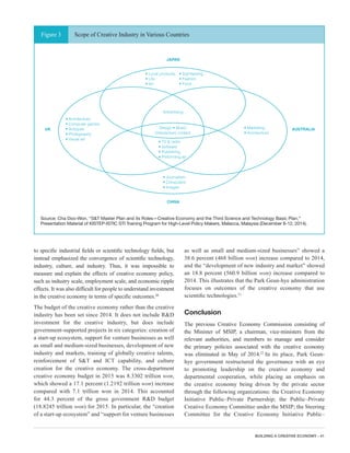 BUILDING A CREATIVE ECONOMY - 41
to specific industrial fields or scientific technology fields, but
instead emphasized the convergence of scientific technology,
industry, culture, and industry. Thus, it was impossible to
measure and explain the effects of creative economy policy,
such as industry scale, employment scale, and economic ripple
effects. It was also difficult for people to understand investment
in the creative economy in terms of specific outcomes.20
The budget of the creative economy rather than the creative
industry has been set since 2014. It does not include R&D
investment for the creative industry, but does include
government-supported projects in six categories: creation of
a start-up ecosystem, support for venture businesses as well
as small and medium-sized businesses, development of new
industry and markets, training of globally creative talents,
reinforcement of S&T and ICT capability, and culture
creation for the creative economy. The cross-department
creative economy budget in 2015 was 8.3302 trillion won,
which showed a 17.1 percent (1.2192 trillion won) increase
compared with 7.1 trillion won in 2014. This accounted
for 44.3 percent of the gross government R&D budget
(18.8245 trillion won) for 2015. In particular, the “creation
of a start-up ecosystem” and “support for venture businesses
as well as small and medium-sized businesses” showed a
38.6 percent (468 billion won) increase compared to 2014,
and the “development of new industry and market” showed
an 18.8 percent (560.9 billion won) increase compared to
2014. This illustrates that the Park Geun-hye administration
focuses on outcomes of the creative economy that use
scientific technologies.21
Conclusion
The previous Creative Economy Commission consisting of
the Minister of MSIP, a chairman, vice-ministers from the
relevant authorities, and members to manage and consider
the primary policies associated with the creative economy
was eliminated in May of 2014.22
In its place, Park Geun-
hye government restructured the governance with an eye
to promoting leadership on the creative economy and
departmental cooperation, while placing an emphasis on
the creative economy being driven by the private sector
through the following organizations: the Creative Economy
Initiative Public–Private Partnership; the Public–Private
Creative Economy Committee under the MSIP; the Steering
Committee for the Creative Economy Initiative Public–
Figure 3 Scope of Creative Industry in Various Countries
Source: Cha Doo-Won, “S&T Master Plan and its Roles—Creative Economy and the Third Science and Technology Basic Plan,”
Presentation Material of KISTEP-ISTIC STI Training Program for High-Level Policy Makers, Malacca, Malaysia (December 8-12, 2014).
• Architecture
• Computer games
• Antiques
• Photography
• Visual art
• Marketing
• Architecture
Advertising
Design • Music
(Interactive) content
• TV & radio
• Software
• Publishing
• Performing art
• Local products
• Life
• Art
• Journalism
• Computers
• Images
• Expand R&D expenditure
• Improve the treatment for researchers
• Establish the S&T creative culture
• Reinforce the S&T Diplomacy
JAPAN
CHINA
UK AUSTRALIA
• Sightseeing
• Fashion
• Food
The Third S&T Basic Plan
• Establish the culture of creative economy (Creative Economy Town) etc.
• Improve the efficiency of R&D systems
• Intellectual property ecosystem
• Strengthen the support for
technology-based start-ups
• Small and middle enterprise innovation
• Create new IT convergence industry
• Expand new growth engine industry
• Expand basic research
• Create S&T-based new jobs
• Industry-University-Research
Institute Cooperation
• Foster Creative Talents
• Strengthen the Regional S&T
• Establish an S&T Creative Culture
• Improve the S&T-based citizens safety
• Economic democracy • Public economy
Major Government Projects of the
Park Guen-hye Administration
Action Plan for Creative Economy
 