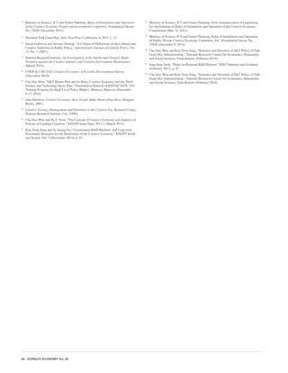 46 - KOREA’S ECONOMY Vol. 30
12
	 Ministry of Science, ICT and Future Planning, Rules of Installation and Operation
of the Creative Economy People and Government Conference, Presidential Decree
No. 25820 (December 2014).
13
	 President Park Geun-Hye, New Year Press Conference in 2015. 1. 12.
14
	 Susan Galloway and Stewart Dunlop, “A Critique of Definitions of the Cultural and
Creative Industries in Public Policy,” International Journal of Cultural Policy, Vol.
13, No. 1 (2007).
15
	 Nomura Research Institute, An Investigation of the Intellectual Property Right
Violation against the Creative Industry and Creation Environment Maintenance
(March 2012).
16
	 UNDP & UNCTAD, Creative Economy: A Feasible Development Option
(December 2010).
17
	 Cha Doo-Won, “S&T Master Plan and its Roles-Creative Economy and the Third
Science and Technology Basic Plan,” Presentation Material of KISTEP-ISTIC STI
Training Program for High Level Policy Makers, Malacca, Malaysia (December
8-12, 2014).
18
	 John Howkins, Creative Economy: How People Make Money from Ideas (Penguin
Books, 2001).
19
	 Creative Strategy-Management and Knowhow in the Creative Era, Research Center,
Nomura Research Institute, Ltd. (1990).
20
	 Cha Doo-Won and Yu Ji-Yeon, “The Concept of Creative Economy and Analysis of
Policies of Leading Countries,” KISTEP Issue Paper 2013-1 (March 2013).
21
	 Kim Yong-Jung and An Seung-Gu, “Government R&D Medium- and Long-term
Investment Strategies for the Realization of the Creative Economy,” KISTEP Inside
and Insight, Vol. 5 (November 2014), p. 45.
22
	 Ministry of Science, ICT and Future Planning, Prior Announcement of Legislation
for Abolishment of Rules of Installation and Operation of the Creative Economy
Commission (May 14, 2014).
23
	 Ministry of Science, ICT and Future Planning, Rules of Installation and Operation
of Public–Private Creative Economy Committee, Etc., Presidential Decree No.
25820 (December 9, 2014).
24
	 Cha Doo-Won and Kim Yoon-Jong, “Structure and Direction of S&T Policy of Park
Geun Hye Administration,” National Research Council for Economics, Humanities
and Social Sciences, Final Reports (February 2014).
25
	 Jung Jong-Seok, “Plans for Regional R&D Reform,” KIET Industry and Economy
(February 2012), p. 47.
26
	 Cha Doo-Won and Kim Yoon-Jong, “Structure and Direction of S&T Policy of Park
Geun Hye Administration,” National Research Council for Economics, Humanities
and Social Sciences, Final Reports (February 2014).
 