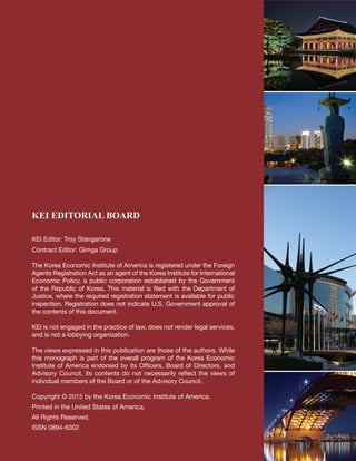 KEI EDITORIAL BOARD
KEI Editor: Troy Stangarone		
Contract Editor: Gimga Group
The Korea Economic Institute of America is registered under the Foreign
Agents Registration Act as an agent of the Korea Institute for International
Economic Policy, a public corporation established by the Government
of the Republic of Korea. This material is filed with the Department of
Justice, where the required registration statement is available for public
inspection. Registration does not indicate U.S. Government approval of
the contents of this document.
KEI is not engaged in the practice of law, does not render legal services,
and is not a lobbying organization.
The views expressed in this publication are those of the authors. While
this monograph is part of the overall program of the Korea Economic
Institute of America endorsed by its Officers, Board of Directors, and
Advisory Council, its contents do not necessarily reflect the views of
individual members of the Board or of the Advisory Council.
Copyright © 2015 by the Korea Economic Institute of America.
Printed in the United States of America.
All Rights Reserved.
ISSN 0894-6302
 