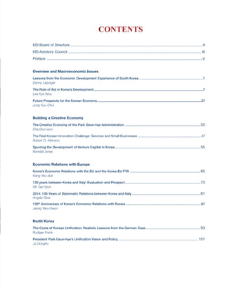 KOREA’S ECONOMY 2014 - I
CONTENTS
KEI Board of Directors ..................................................................................................................................II
KEI Advisory Council ................................................................................................................................... III
Preface .........................................................................................................................................................V
Overview and Macroeconomic Issues
Lessons from the Economic Development Experience of South Korea...............................................................1
Danny Leipziger
The Role of Aid in Korea’s Development........................................................................................................................7
Lee Kye Woo
Future Prospects for the Korean Economy..................................................................................................................27
Jung Kyu-Chul
Building a Creative Economy
The Creative Economy of the Park Geun-hye Administration...........................................................................35
Cha Doo-won
The Real Korean Innovation Challenge: Services and Small Businesses......................................................................47
Robert D. Atkinson
Spurring the Development of Venture Capital in Korea.....................................................................................55
Randall Jones
Economic Relations with Europe
Korea’s Economic Relations with the EU and the Korea-EU FTA......................................................................65
Kang Yoo-duk
130 years between Korea and Italy: Evaluation and Prospect...........................................................................73
Oh Tae Hyun
2014: 130 Years of Diplomatic Relations between Korea and Italy....................................................................81
Angelo Gioe
130th
Anniversary of Korea’s Economic Relations with Russia...................................................................................87
Jeong Yeo-cheon
North Korea
The Costs of Korean Unification: Realistic Lessons from the German Case......................................................93
Rudiger Frank
President Park Geun-hye’s Unification Vision and Policy...............................................................................101
Jo Dongho
 