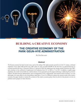 BUILDING A CREATIVE ECONOMY - 35
BUILDING A CREATIVE ECONOMY
THE CREATIVE ECONOMY OF THE
PARK GEUN-HYE ADMINISTRATION
By Cha Doo-won
Abstract
The Korean economy has faced several crises, such as the ending of the rapid economic growth era in the 21st
century, continued
stagnation of per capita GDP growth since 2007 where its value exceeded $20,000 for the first time, an expected decrease in
economic growth rate from 3.5 percent in 2010 to 2.1 percent in 2020, the employment rate staying around 59 percent since 2007,
and a decrease in the coefficient of employment in all industries from 10.1 in 2005 to 7.9 in 2011. In addition, a rapidly aging
population, the world’s lowest birth rate, and the absence of next-generation growth engine technology is darkening the economic
outlook. The Park Geun-hye administration, since its inauguration in 2013, suggested the “job-centered creative economy” as a core
philosophy of its state affairs to solve the problems stated above. Even if it is difficult to analyze the concrete results of the creative
economy, this paper intends to examine the evolution of the creative economy policy from its advent to the present to review its
problems and to propose its future direction.
 