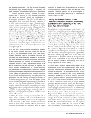 BUILDING A CREATIVE ECONOMY - 39
than domestic consumption.11
The plan suggested three main
directions for future economic policies: 1) “economy with
sound foundation” through the normalization of abnormality;
2) “dynamic innovative economy” through the creative
economy; and 3) “economy in which domestic consumption
and export are balanced” through the revitalization of
the domestic consumption. The following 11 tasks were
suggested for these promotional directions: vitalization of
an online creative economic town under a dynamic creative
economy category; construction and diffusion of off-line
creative economy innovation centers; enhancement of the
competitiveness of small and medium-sized businesses;
solution of management difficulties for growth of start-
ups into small and medium-sized businesses; diffusion of
environment for start-up and rechallenge; virtuous cycle of
investment fund; expansion of M&A purchase foundation;
expansion of M&A incentives; M&A deregulation; and the
promotion of convergence based new industry. The plan
contains more concrete action plans for the realization of the
creative economy, such as the proposal of an annual action
roadmap through 2017.
In the plan, the Korean government placed special emphasis
on the creative economy innovation center—one for each
of the 17 local governments through 2015. Each creative
economy innovation center is a nonprofit corporation that
is selected from organizations that belong to or are affiliated
with public institutions, economic organizations, universities,
research institutions, etc., through the consultation of the
Minister of Science, ICT and Future Planning, a head of the
relevant organization, and the city mayor or governor. The
creative economy innovation center, as a regional innovation
base, supports the growth and overseas expansion of small and
medium-sized businesses in specialized regional industry fields
through linkage and cooperation among economic innovation
subjects. That is, the creative economy innovation center is an
organization that supervises the realization and diffusion of
the local creative economy, such as the development of local
society, training of talents and businesses, etc., by fostering the
center as a core base for the realization of the local creative
economy. In particular, the creative economy innovation center
applies various support methods and models, such as nurturing
a field that the relevant large business has the advantage as a
specialized local industry by matching one local government
and one large business.12
In addition, the creative economy innovation center, with an
online creative economy town (www.creativekorea.or.kr)
completed in September 2013, serves as a core off-line platform
for the realization of the creative economy and outcome
creation. It allows various economic subjects—individuals or
businesses—to collaborate and share ideas online, to support
each other on mutual topics of interest (such as technology
or commercialization strategies), and to have access to expert
mentoring. Additional support, such as an application for
intellectual property rights or a prototype for manufacturing
expenses, is also provided.13
Uneasy Settlement Process of the
Creative Economy: Cause of Controversy
over the Creative Economy of the Park
Geun-hye Administration
The definitions of creative economy and creative industry were
not brand new concepts. However, the ambiguous concept of a
creative economy and its policy enforcement was at the heart of
controversy among the National Assembly, media, and people.
Professor Galloway at the University of Glasgow stated in his
paper that the British government used the terms of creative
industry and cultural industry confusingly in the enforcement
of the creative economy policy.14
In 2012, the Ministry of
Economy, Trade and Industry in Japan, as well as the Nomura
Research Institute, redefined creative industry as “an industry
that is composed of product, business, talent, etc., which are
selected in a market through the added value of creativity
rather than price.” The Japanese government suggested that
the creative industry may differ based on the policy and
competitiveness of the related industry by adding three new
fields, such as advertisement, art, and design, to the six fields
that were proposed in the Cool Japan Strategy, which was the
strategy to promote the creative industry.15
In addition, the UN predicted that the creative industry, as the
most dynamic field in the world’s economy, would provide
developing countries with opportunities for new and high
economic development. The organization published creative
economy reports in 2008 and 2010. The creative economy has
been carried out globally by advanced countries, developing
countries, local governments, and international organizations.
The 2010 UN creative report defined the creative economy
as follows: “an evolving concept based on creative asset that
potentially generates economic growth and development.”
Regardless of how the creative industries are defined and
classified, there is no disagreement that they lay at the center of
what can be labeled, in broader terms, the creative economy.16
As shown above, creative industry may differ based on how
the government defines its scope, which will impact how a
creative economy is viewed, therefore both are seen as dynamic
concepts. There are still controversies over these concepts in
Korea for two reasons.17
The first one is the compatibility of
the term. The term “creative economy” was first suggested
in Creative Economy, written by John Howkins in 2001,
which described the relationship between creativity and the
 