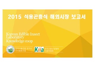 Korean Edible Insect
Laboratory
Knowledge coop
2015 식용곤충식 해외시장 보고서
한국곤충산업협회
식품위원회
한국식용곤충 연구소
지식협동조합
 
