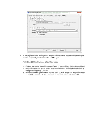  
    
2. In the Arguments line, modify the COM port number so that it corresponds to the port 
   number assigned by the Windows Device Manager.  
    
   To find the COM port number, follow these steps: 
    
   1. Click on Start in the lower left corner of your PC screen. Then, click on Control Panel. 
   2. Go to Hardware and Sound. Under Devices and Printers, select Device Manager. A 
        dialog box will pop up. Click OK.  
   3. In the Device Manager Window, expand Ports (COM & LPT) to see the port number 
        of the USB connection that is connected from the microcontroller to the PC.  
         
 