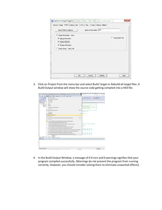  
                                                   
    3. Click on Project from the menu bar and select Build Target or Rebuild all target files. A 
       Build Output window will show the source code getting compiled into a HEX file.  
        




                                                                   
 
    4. In the Build Output Window, a message of 0 Errors and 0 warnings signifies that your 
       program compiled successfully. (Warnings do not prevent the program from running 
       correctly. However, you should consider solving them to eliminate unwanted effects).   
        
 