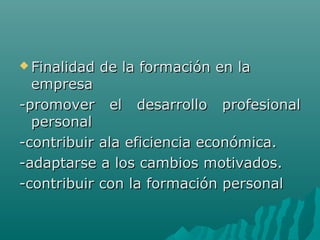  Finalidad de la formación en laFinalidad de la formación en la
empresaempresa
-promover el desarrollo profesional-promover el desarrollo profesional
personalpersonal
-contribuir ala eficiencia económica.-contribuir ala eficiencia económica.
-adaptarse a los cambios motivados.-adaptarse a los cambios motivados.
-contribuir con la formación personal-contribuir con la formación personal
 