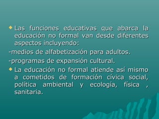  Las funciones educativas que abarca laLas funciones educativas que abarca la
educación no formal van desde diferenteseducación no formal van desde diferentes
aspectos incluyendo:aspectos incluyendo:
-medios de alfabetización para adultos.-medios de alfabetización para adultos.
-programas de expansión cultural.-programas de expansión cultural.
 La educación no formal atiende así mismoLa educación no formal atiende así mismo
a cometidos de formación cívica social,a cometidos de formación cívica social,
política ambiental y ecología, física ,política ambiental y ecología, física ,
sanitaria.sanitaria.
 