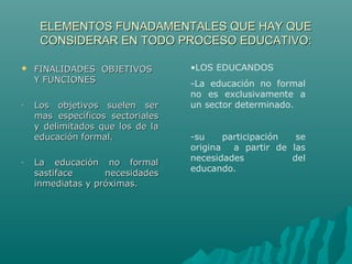ELEMENTOS FUNADAMENTALES QUE HAY QUEELEMENTOS FUNADAMENTALES QUE HAY QUE
CONSIDERAR EN TODO PROCESO EDUCATIVO:CONSIDERAR EN TODO PROCESO EDUCATIVO:
 FINALIDADES OBJETIVOSFINALIDADES OBJETIVOS
Y FUNCIONESY FUNCIONES
- Los objetivos suelen serLos objetivos suelen ser
mas específicos sectorialesmas específicos sectoriales
y delimitados que los de lay delimitados que los de la
educación formal.educación formal.
- La educación no formalLa educación no formal
sastiface necesidadessastiface necesidades
inmediatas y próximas.inmediatas y próximas.
•LOS EDUCANDOS
-La educación no formal
no es exclusivamente a
un sector determinado.
-su participación se
origina a partir de las
necesidades del
educando.
 