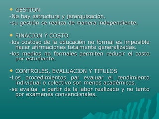  GESTIONGESTION
-No hay estructura y jerarquización.-No hay estructura y jerarquización.
-su gestión se realiza de manera independiente.-su gestión se realiza de manera independiente.
 FINACION Y COSTOFINACION Y COSTO
-los costoso de la educación no formal es imposible-los costoso de la educación no formal es imposible
hacer afirmaciones totalmente generalizadas.hacer afirmaciones totalmente generalizadas.
-los medios no formales permiten reducir el costo-los medios no formales permiten reducir el costo
por estudiante.por estudiante.
 CONTROLES, EVALUACION Y TITULOSCONTROLES, EVALUACION Y TITULOS
-Los procedimientos par evaluar el rendimiento-Los procedimientos par evaluar el rendimiento
individual o colectivo son menos académicos.individual o colectivo son menos académicos.
-se evalúa a partir de la labor realizado y no tanto-se evalúa a partir de la labor realizado y no tanto
por exámenes convencionales.por exámenes convencionales.
 