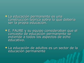  La educación permanente es unaLa educación permanente es una
construcción teórica sobre lo que deberíaconstrucción teórica sobre lo que debería
ser la propia educación.ser la propia educación.
 E. FAURE y su equipo consideraban que elE. FAURE y su equipo consideraban que el
concepto de educación permanente seconcepto de educación permanente se
extiende a todos los aspectos de echoextiende a todos los aspectos de echo
educativo.educativo.
 La educación de adultos es un sector de laLa educación de adultos es un sector de la
educación permanenteeducación permanente
 