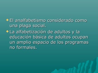  El analfabetismo considerado comoEl analfabetismo considerado como
una plaga social.una plaga social.
 La alfabetización de adultos y laLa alfabetización de adultos y la
educación básica de adultos ocupaneducación básica de adultos ocupan
un amplio espacio de los programasun amplio espacio de los programas
no formales.no formales.
 