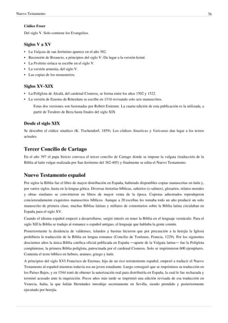Nuevo Testamento 76
Códice Freer
Del siglo V. Solo contiene los Evangelios.
Siglos V a XV
• La Vulgata de san Jerónimo aparece en el año 382.
•• Recensión de Bizancio, a principios del siglo V: Da lugar a la versión koiné.
• La Peshitta siríaca se escribe en el siglo V.
•• La versión armenia, del siglo V.
•• Las copias de los monasterios.
Siglos XV-XIX
• La Políglota de Alcalá, del cardenal Cisneros, se forma entre los años 1502 y 1522.
• La versión de Erasmo de Róterdam se escribe en 1516 revisando solo seis manuscritos.
Estas dos versiones son fusionadas por Robert Estienne. La cuarta edición de esta publicación es la utilizada, a
partir de Teodoro de Beza hasta finales del siglo XIX
Desde el siglo XIX
Se descubre el códice sinaítico (K. Tischendorf, 1859). Los códices Sinaiticus y Vaticanus dan lugar a los textos
actuales.
Tercer Concilio de Cartago
En el año 397 el papa Siricio convoca el tercer concilio de Cartago donde se impone la vulgata (traducción de la
Biblia al latín vulgar realizada por San Jerónimo del 382-405) y finalmente se edita el Nuevo Testamento.
Nuevo Testamento español
Por siglos la Biblia fue el libro de mayor distribución en España, habiendo disponibles copias manuscritas en latín y,
por varios siglos, hasta en la lengua gótica. Diversas historias bíblicas, salterios (o salmos), glosarios, relatos morales
y obras similares se convirtieron en libros de mayor venta de la época. Copistas adiestrados reprodujeron
concienzudamente exquisitos manuscritos bíblicos. Aunque a 20 escribas les tomaba todo un año producir un solo
manuscrito de primera clase, muchas Biblias latinas y millares de comentarios sobre la Biblia latina circulaban en
España para el siglo XV.
Cuando el idioma español empezó a desarrollarse, surgió interés en tener la Biblia en el lenguaje vernáculo. Para el
siglo XII la Biblia se tradujo al romance o español antiguo, el lenguaje que hablaba la gente común.
Posteriormente la disidencia de valdenses, lolardos y husitas hicieron que por precaución a la herejía la Iglesia
prohibiera la traducción de la Biblia en lengua romance (Concilio de Toulouse, Francia, 1229). Por los siguientes
doscientos años la única Biblia católica oficial publicada en España —aparte de la Vulgata latina— fue la Políglota
complutense, la primera Biblia políglota, patrocinada por el cardenal Cisneros. Solo se imprimieron 600 ejemplares.
Contenía el texto bíblico en hebreo, arameo, griego y latín.
A principios del siglo XVI Francisco de Enzinas, hijo de un rico terrateniente español, empezó a traducir el Nuevo
Testamento al español mientras todavía era un joven estudiante. Luego consiguió que se imprimiera su traducción en
los Países Bajos, y en 1544 trató de obtener la autorización real para distribuirla en España, la cual le fue rechazada y
terminó acusado ante la inquisición. Pocos años más tarde se imprimió una edición revisada de esa traducción en
Venecia, Italia, la que Julián Hernández introdujo secretamente en Sevilla, siendo prendido y posteriormente
ejecutado por herejía.
 