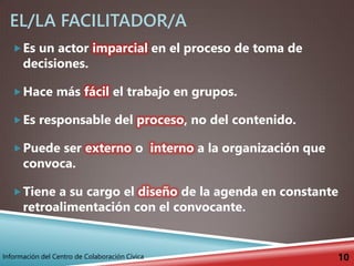 EL/LA FACILITADOR/A
Es un actor imparcial en el proceso de toma de
decisiones.
Hace más fácil el trabajo en grupos.
Es responsable del proceso, no del contenido.
Puede ser externo o interno a la organización que
convoca.
Tiene a su cargo el diseño de la agenda en constante
retroalimentación con el convocante.
10Información del Centro de Colaboración Cívica
 