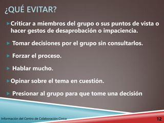 ¿QUÉ EVITAR?
Criticar a miembros del grupo o sus puntos de vista o
hacer gestos de desaprobación o impaciencia.
 Tomar decisiones por el grupo sin consultarlos.
 Forzar el proceso.
 Hablar mucho.
Opinar sobre el tema en cuestión.
 Presionar al grupo para que tome una decisión
12Información del Centro de Colaboración Cívica
 