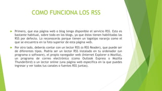 COMO FUNCIONA LOS RSS
 Primero, que esa página web o blog tenga disponible el servicio RSS. Esto es
bastante habitual, sobre todo en los blogs, ya que éstos tienen habilitadas las
RSS por defecto. Lo reconocerás porque tienen un logotipo naranja como el
que se encuentra en la foto superior de esta página web.
 Por otro lado, deberás contar con un lector RSS (o RSS Reader), que puede ser
de diferentes tipos. Podría ser un lector RSS instalado en tu ordenador (un
programa o software), el propio navegador web (Internet Explorer o Mozilla),
un programa de correo electrónico (como Outlook Express o Mozilla
Thunderbird) o un lector online (una página web específica en la que puedes
ingresar y ver todos tus canales o fuentes RSS juntas).
 
